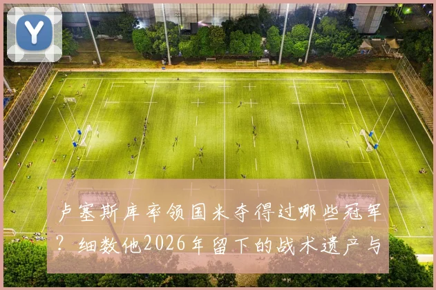 卢塞斯库率领国米夺得过哪些冠军?细数他2026年留下的战术遗产与国际米兰的深情悼念