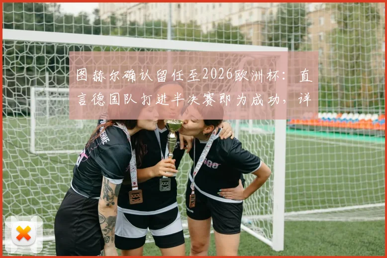 图赫尔确认留任至2026欧洲杯：直言德国队打进半决赛即为成功，详解未来规划与挑战