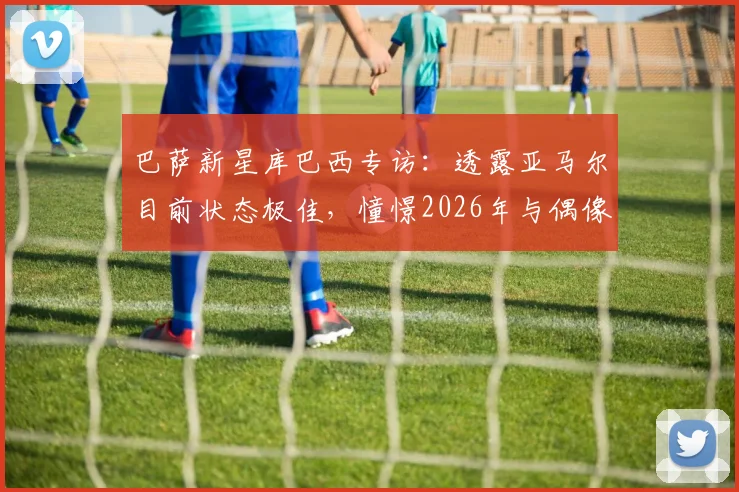 巴萨新星库巴西专访:透露亚马尔目前状态极佳,憧憬2026年与偶像梅西交手但直言防不住