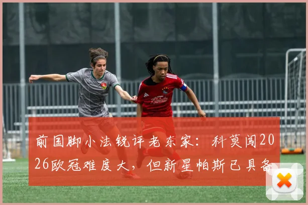 前国脚小法锐评老东家：科莫闯2026欧冠难度大，但新星帕斯已具备出场实力