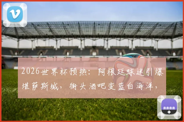 2026世界杯预热:阿根廷球迷引爆堪萨斯城,街头酒吧变蓝白海洋,纵情高歌视频全记录