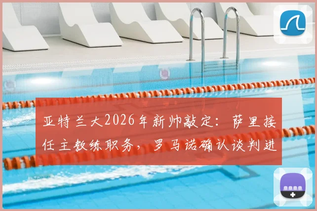 亚特兰大2026年新帅敲定：萨里接任主教练职务，罗马诺确认谈判进入收官阶段