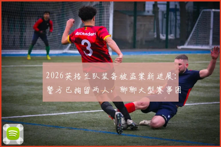 2026英格兰队装备被盗案新进展:警方已拘留两人,聊聊大型赛事团队如何保障财物安全