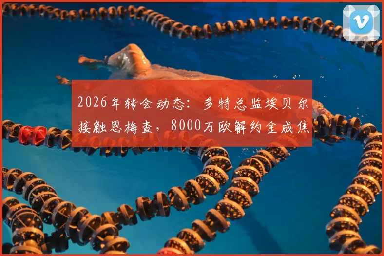 2026年转会动态：多特总监埃贝尔接触恩梅查，8000万欧解约金成焦点，与拜仁展开争夺