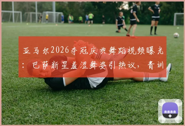 亚马尔2026夺冠庆典舞蹈视频曝光：巴萨新星羞涩舞姿引热议，青训天才私下庆祝动作全记录