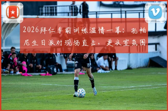 2026拜仁季前训练温情一幕:孔帕尼生日派对现场直击,更衣室氛围与训练细节全解析