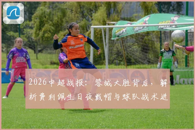 2026中超战报：蓉城大胜背后，解析费利佩生日夜戴帽与球队战术进阶之路
