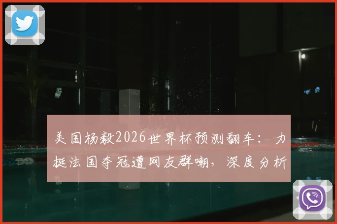 美国杨毅2026世界杯预测翻车：力挺法国夺冠遭网友群嘲，深度分析法国队卫冕之路三大隐患