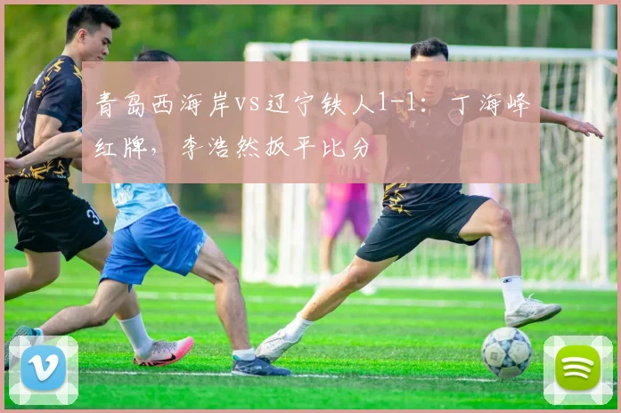青岛西海岸vs辽宁铁人1-1：丁海峰红牌，李浩然扳平比分