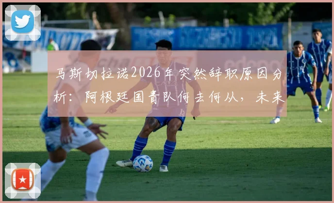 马斯切拉诺2026年突然辞职原因分析：阿根廷国青队何去何从，未来教练人选与球队应急方案探讨